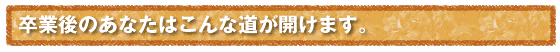 卒業後のあなたはこんな道が開けます。